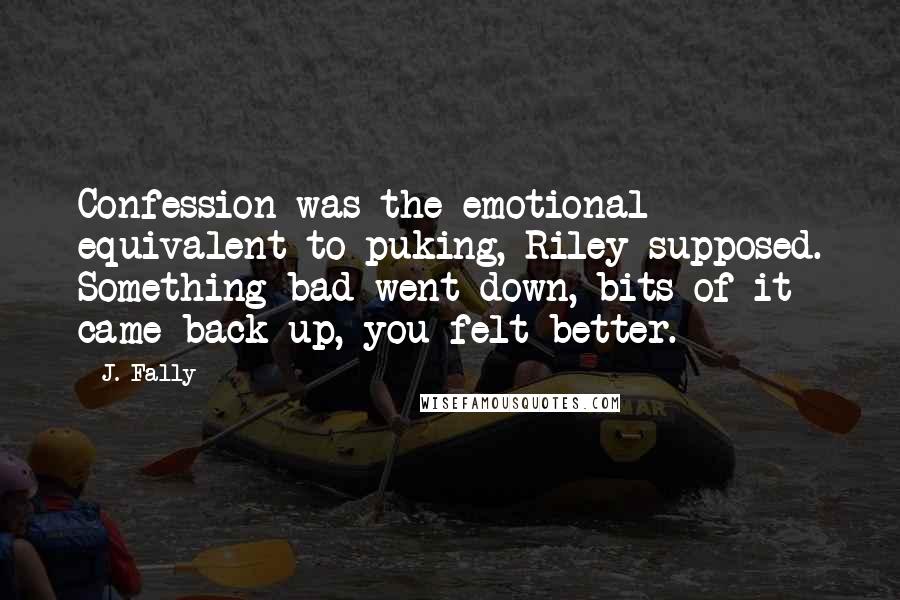 J. Fally Quotes: Confession was the emotional equivalent to puking, Riley supposed. Something bad went down, bits of it came back up, you felt better.