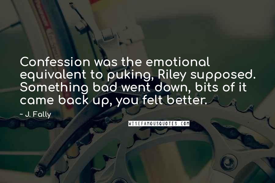 J. Fally Quotes: Confession was the emotional equivalent to puking, Riley supposed. Something bad went down, bits of it came back up, you felt better.