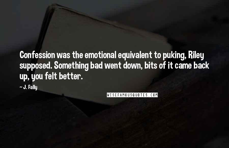 J. Fally Quotes: Confession was the emotional equivalent to puking, Riley supposed. Something bad went down, bits of it came back up, you felt better.
