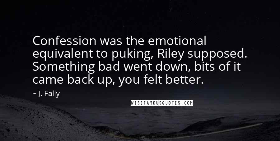 J. Fally Quotes: Confession was the emotional equivalent to puking, Riley supposed. Something bad went down, bits of it came back up, you felt better.