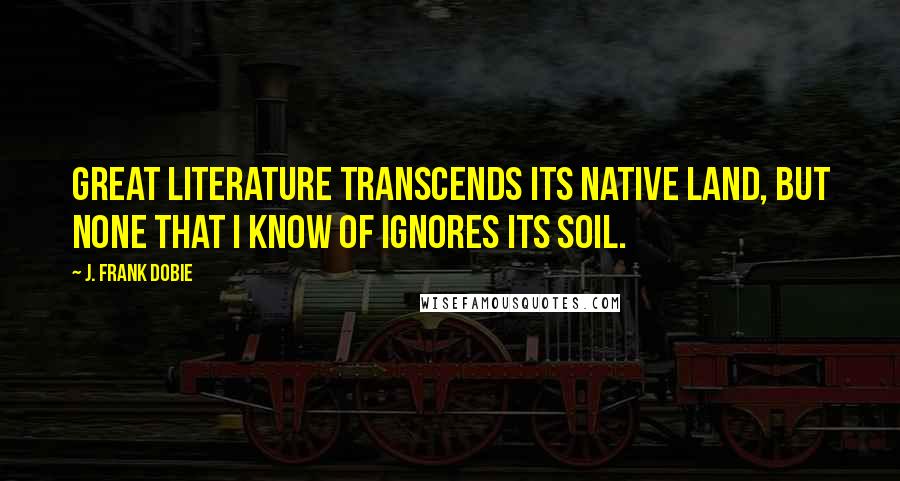 J. Frank Dobie Quotes: Great literature transcends its native land, but none that I know of ignores its soil.