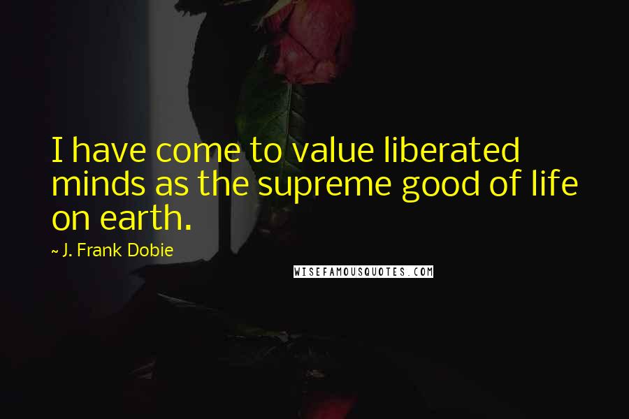 J. Frank Dobie Quotes: I have come to value liberated minds as the supreme good of life on earth.