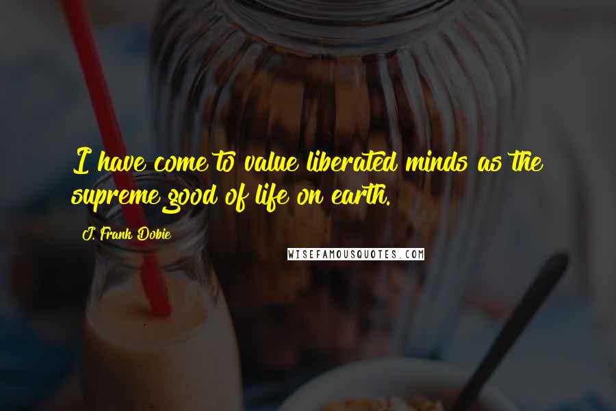 J. Frank Dobie Quotes: I have come to value liberated minds as the supreme good of life on earth.