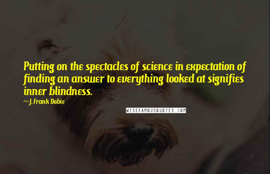 J. Frank Dobie Quotes: Putting on the spectacles of science in expectation of finding an answer to everything looked at signifies inner blindness.