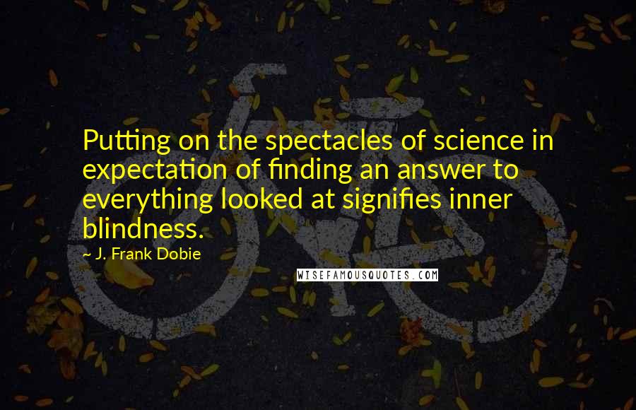 J. Frank Dobie Quotes: Putting on the spectacles of science in expectation of finding an answer to everything looked at signifies inner blindness.