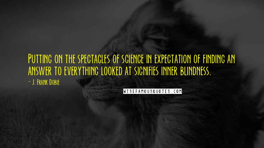 J. Frank Dobie Quotes: Putting on the spectacles of science in expectation of finding an answer to everything looked at signifies inner blindness.