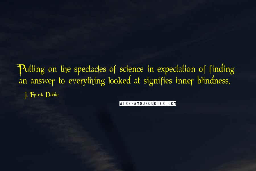 J. Frank Dobie Quotes: Putting on the spectacles of science in expectation of finding an answer to everything looked at signifies inner blindness.