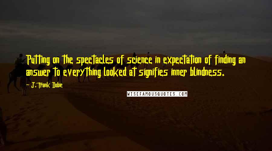 J. Frank Dobie Quotes: Putting on the spectacles of science in expectation of finding an answer to everything looked at signifies inner blindness.