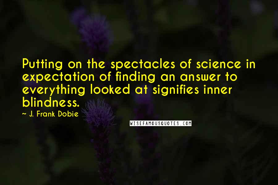 J. Frank Dobie Quotes: Putting on the spectacles of science in expectation of finding an answer to everything looked at signifies inner blindness.