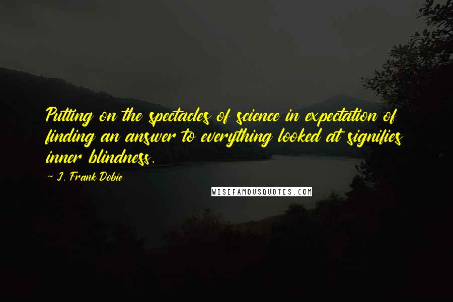 J. Frank Dobie Quotes: Putting on the spectacles of science in expectation of finding an answer to everything looked at signifies inner blindness.