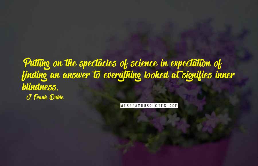 J. Frank Dobie Quotes: Putting on the spectacles of science in expectation of finding an answer to everything looked at signifies inner blindness.