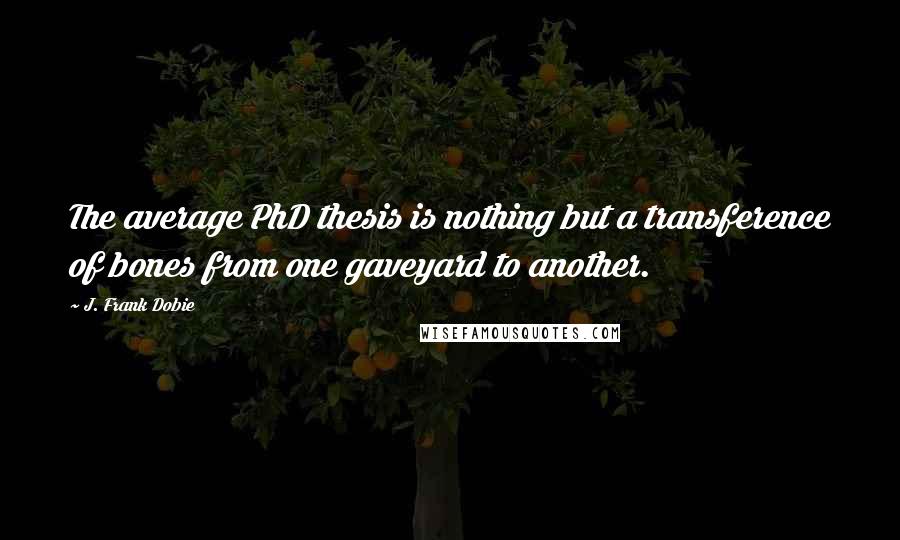 J. Frank Dobie Quotes: The average PhD thesis is nothing but a transference of bones from one gaveyard to another.