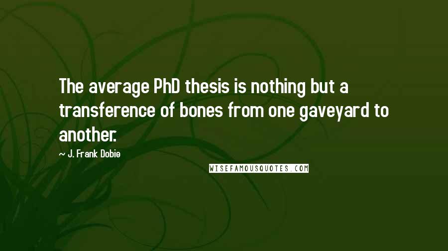 J. Frank Dobie Quotes: The average PhD thesis is nothing but a transference of bones from one gaveyard to another.