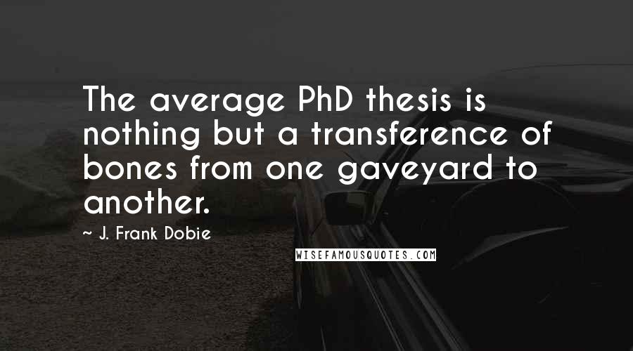 J. Frank Dobie Quotes: The average PhD thesis is nothing but a transference of bones from one gaveyard to another.
