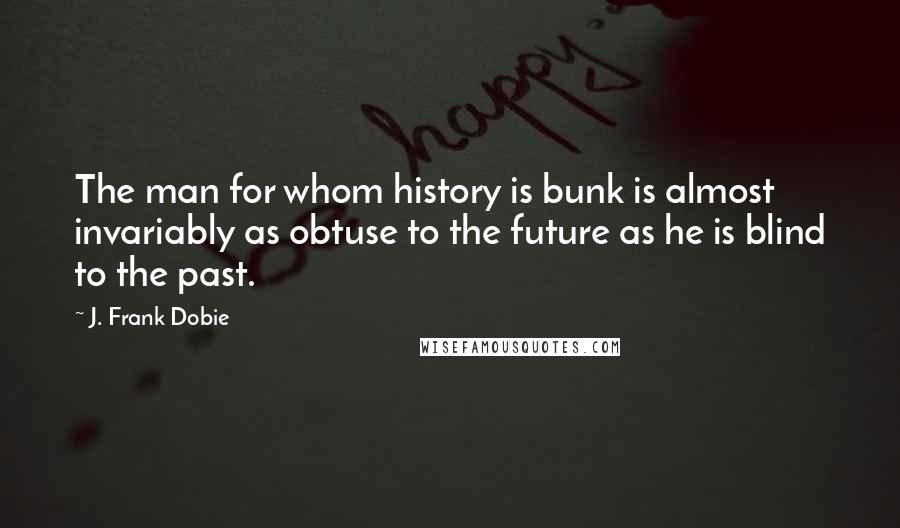 J. Frank Dobie Quotes: The man for whom history is bunk is almost invariably as obtuse to the future as he is blind to the past.
