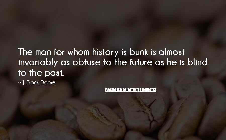 J. Frank Dobie Quotes: The man for whom history is bunk is almost invariably as obtuse to the future as he is blind to the past.