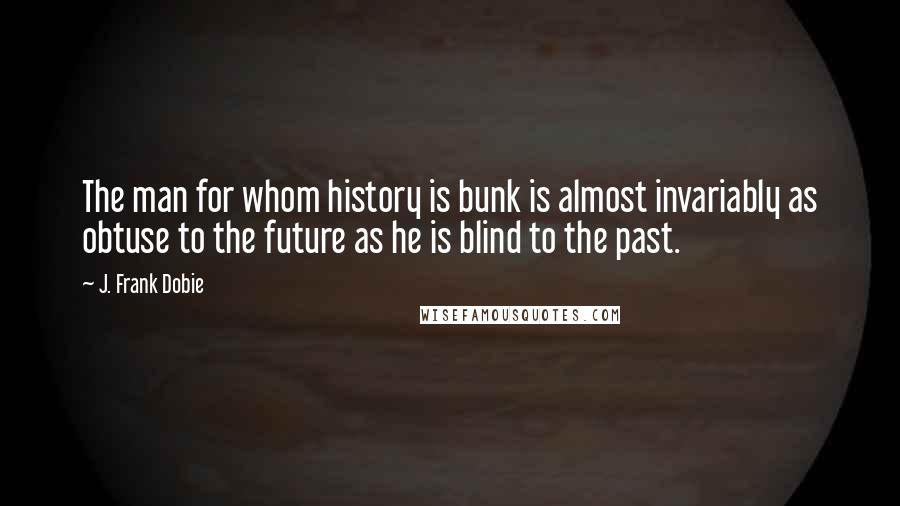 J. Frank Dobie Quotes: The man for whom history is bunk is almost invariably as obtuse to the future as he is blind to the past.