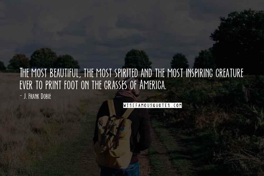 J. Frank Dobie Quotes: The most beautiful, the most spirited and the most inspiring creature ever to print foot on the grasses of America.