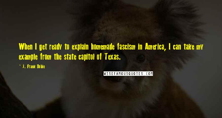 J. Frank Dobie Quotes: When I get ready to explain homemade fascism in America, I can take my example from the state capitol of Texas.