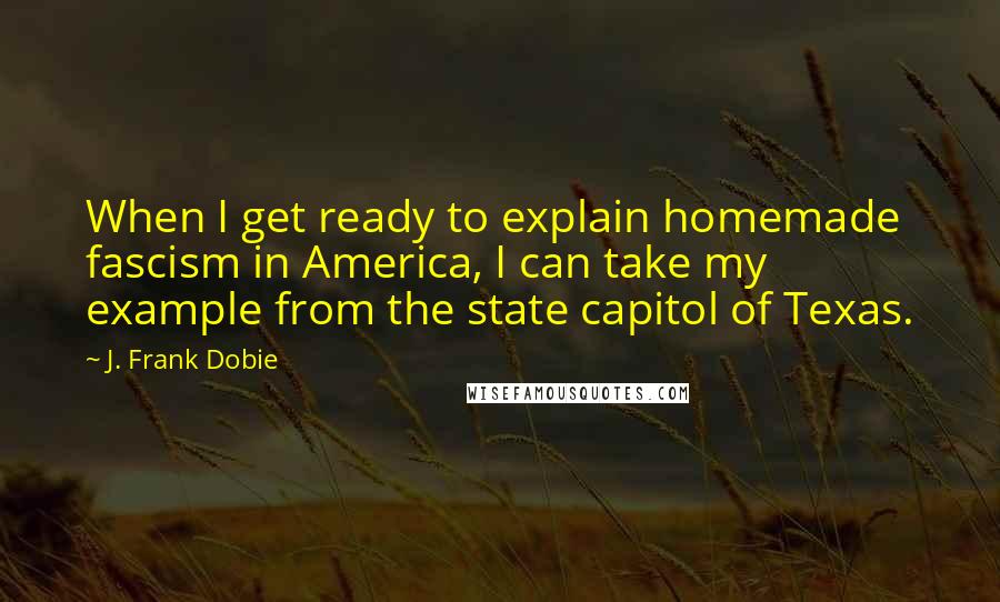 J. Frank Dobie Quotes: When I get ready to explain homemade fascism in America, I can take my example from the state capitol of Texas.