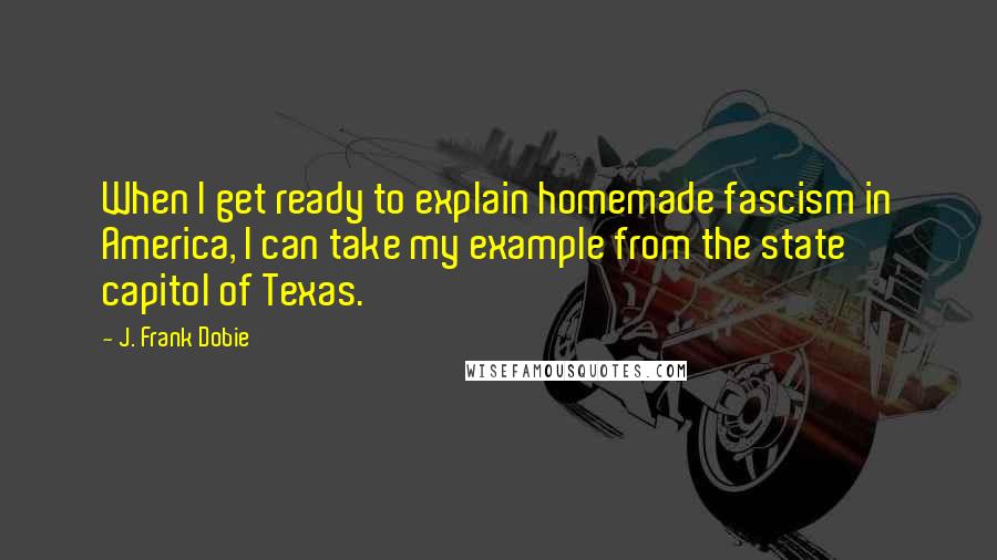 J. Frank Dobie Quotes: When I get ready to explain homemade fascism in America, I can take my example from the state capitol of Texas.