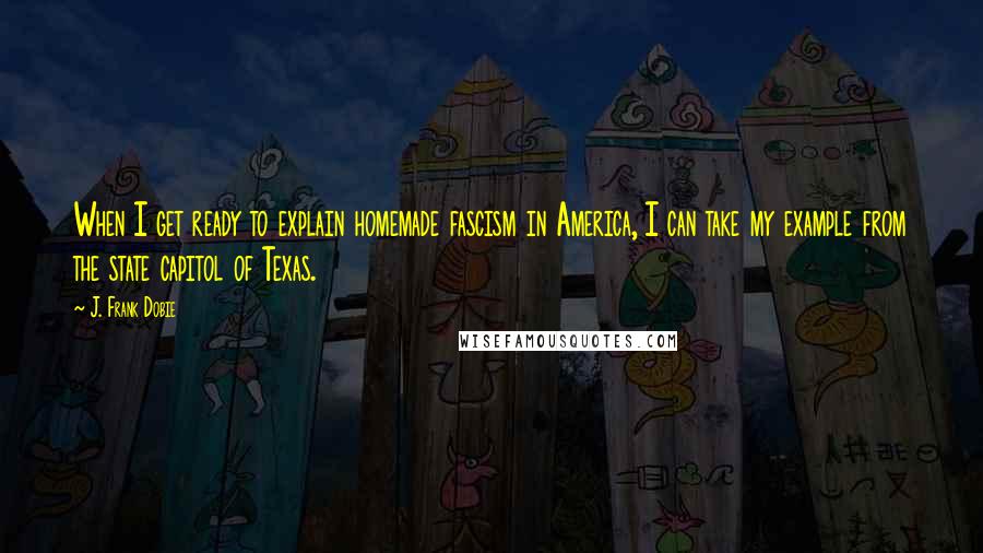 J. Frank Dobie Quotes: When I get ready to explain homemade fascism in America, I can take my example from the state capitol of Texas.