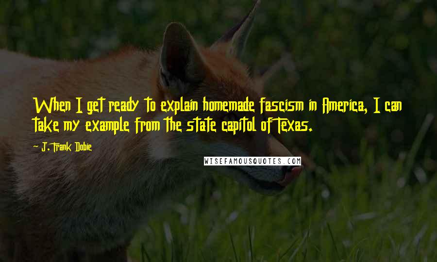 J. Frank Dobie Quotes: When I get ready to explain homemade fascism in America, I can take my example from the state capitol of Texas.