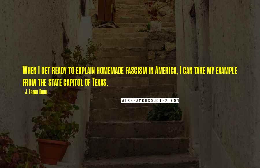 J. Frank Dobie Quotes: When I get ready to explain homemade fascism in America, I can take my example from the state capitol of Texas.