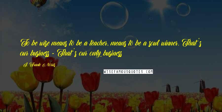 J. Frank Norris Quotes: To be wise means to be a teacher, means to be a soul winner. That's our business - That's our only business!