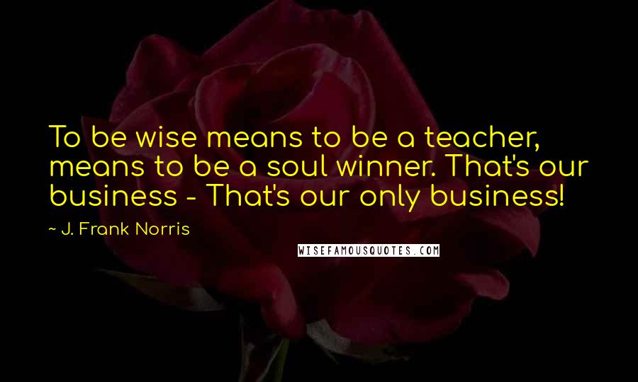 J. Frank Norris Quotes: To be wise means to be a teacher, means to be a soul winner. That's our business - That's our only business!