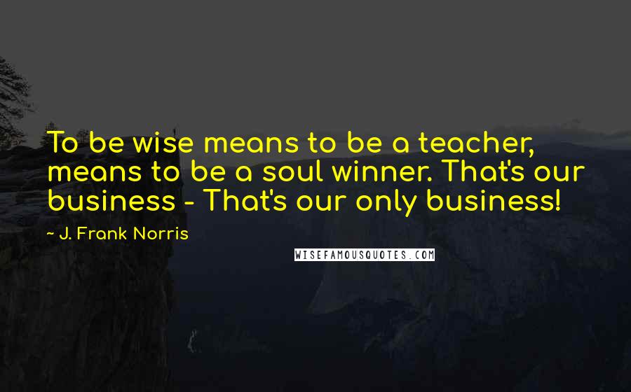 J. Frank Norris Quotes: To be wise means to be a teacher, means to be a soul winner. That's our business - That's our only business!