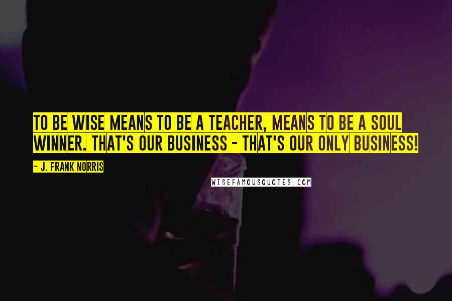 J. Frank Norris Quotes: To be wise means to be a teacher, means to be a soul winner. That's our business - That's our only business!