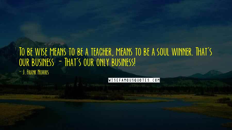 J. Frank Norris Quotes: To be wise means to be a teacher, means to be a soul winner. That's our business - That's our only business!