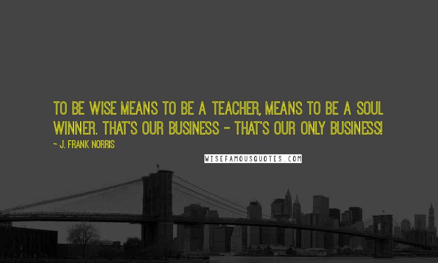 J. Frank Norris Quotes: To be wise means to be a teacher, means to be a soul winner. That's our business - That's our only business!