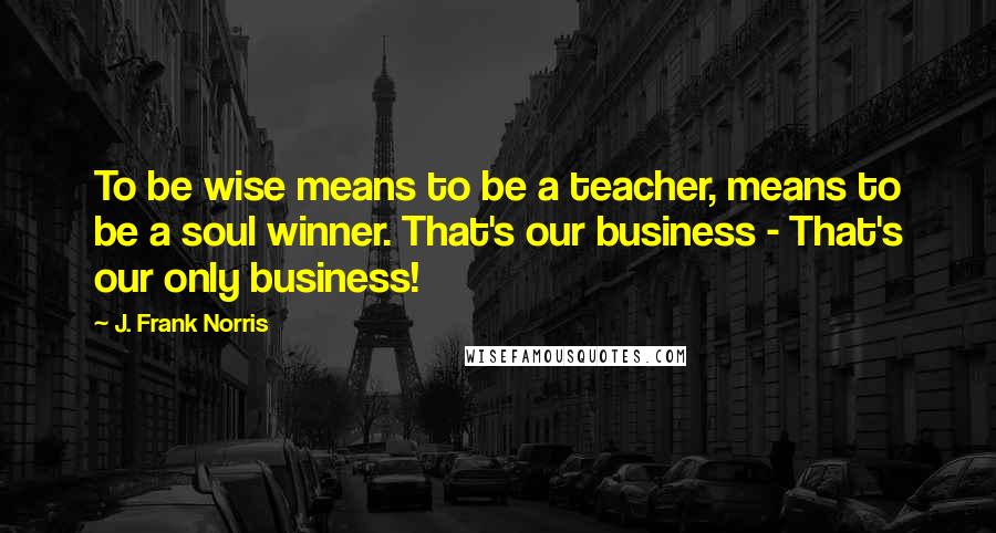 J. Frank Norris Quotes: To be wise means to be a teacher, means to be a soul winner. That's our business - That's our only business!