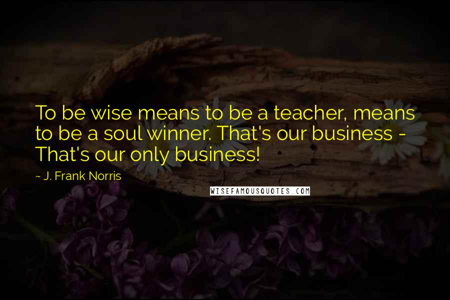 J. Frank Norris Quotes: To be wise means to be a teacher, means to be a soul winner. That's our business - That's our only business!