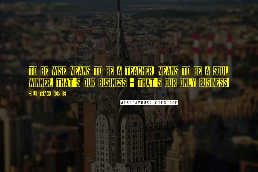 J. Frank Norris Quotes: To be wise means to be a teacher, means to be a soul winner. That's our business - That's our only business!