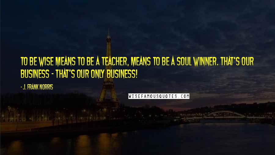 J. Frank Norris Quotes: To be wise means to be a teacher, means to be a soul winner. That's our business - That's our only business!