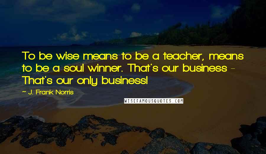 J. Frank Norris Quotes: To be wise means to be a teacher, means to be a soul winner. That's our business - That's our only business!