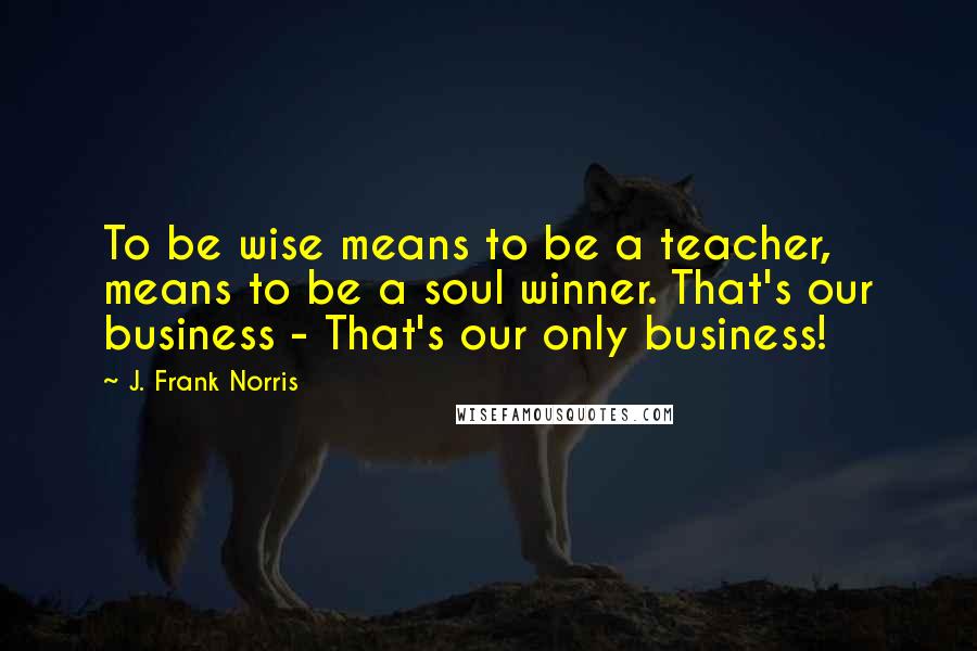 J. Frank Norris Quotes: To be wise means to be a teacher, means to be a soul winner. That's our business - That's our only business!