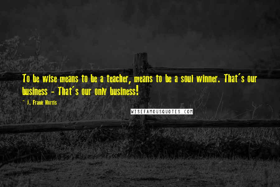 J. Frank Norris Quotes: To be wise means to be a teacher, means to be a soul winner. That's our business - That's our only business!