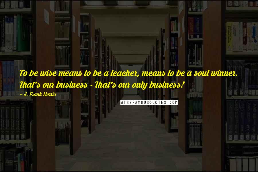 J. Frank Norris Quotes: To be wise means to be a teacher, means to be a soul winner. That's our business - That's our only business!