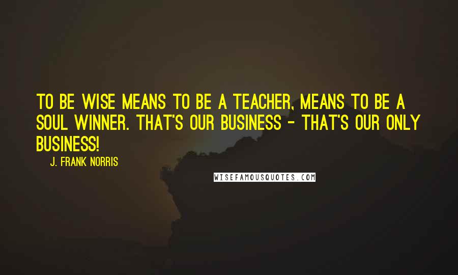 J. Frank Norris Quotes: To be wise means to be a teacher, means to be a soul winner. That's our business - That's our only business!