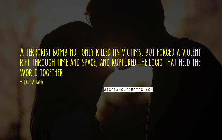 J.G. Ballard Quotes: A terrorist bomb not only killed its victims, but forced a violent rift through time and space, and ruptured the logic that held the world together.
