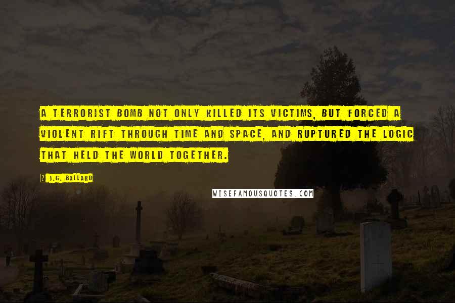 J.G. Ballard Quotes: A terrorist bomb not only killed its victims, but forced a violent rift through time and space, and ruptured the logic that held the world together.