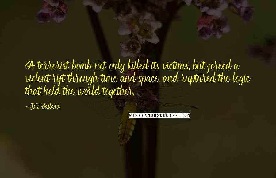 J.G. Ballard Quotes: A terrorist bomb not only killed its victims, but forced a violent rift through time and space, and ruptured the logic that held the world together.