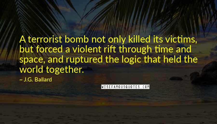 J.G. Ballard Quotes: A terrorist bomb not only killed its victims, but forced a violent rift through time and space, and ruptured the logic that held the world together.