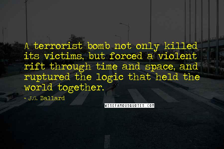 J.G. Ballard Quotes: A terrorist bomb not only killed its victims, but forced a violent rift through time and space, and ruptured the logic that held the world together.