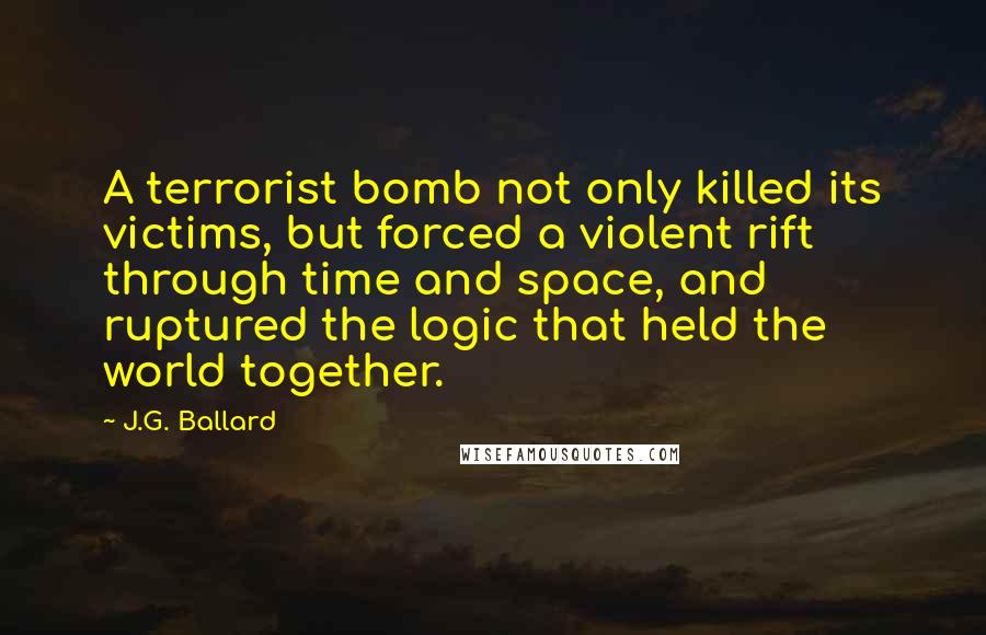 J.G. Ballard Quotes: A terrorist bomb not only killed its victims, but forced a violent rift through time and space, and ruptured the logic that held the world together.