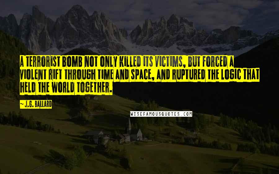 J.G. Ballard Quotes: A terrorist bomb not only killed its victims, but forced a violent rift through time and space, and ruptured the logic that held the world together.
